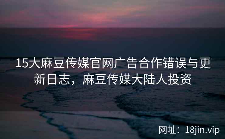 15大麻豆传媒官网广告合作错误与更新日志，麻豆传媒大陆人投资  第2张
