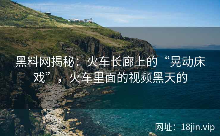 黑料网揭秘：火车长廊上的“晃动床戏”，火车里面的视频黑天的  第2张