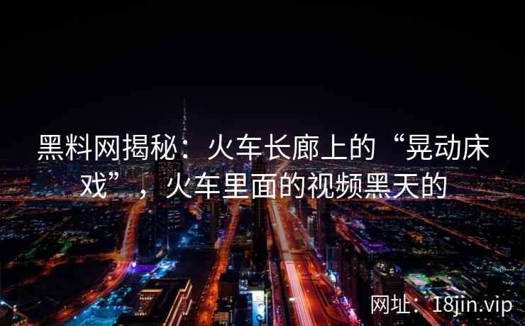 黑料网揭秘：火车长廊上的“晃动床戏”，火车里面的视频黑天的