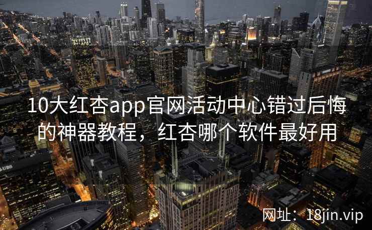 10大红杏app官网活动中心错过后悔的神器教程，红杏哪个软件最好用