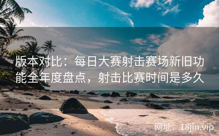 版本对比：每日大赛射击赛场新旧功能全年度盘点，射击比赛时间是多久  第2张