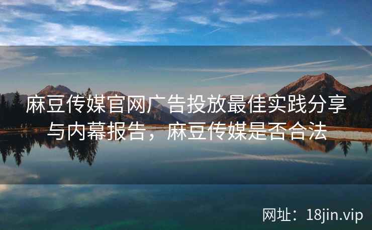 麻豆传媒官网广告投放最佳实践分享与内幕报告，麻豆传媒是否合法  第1张