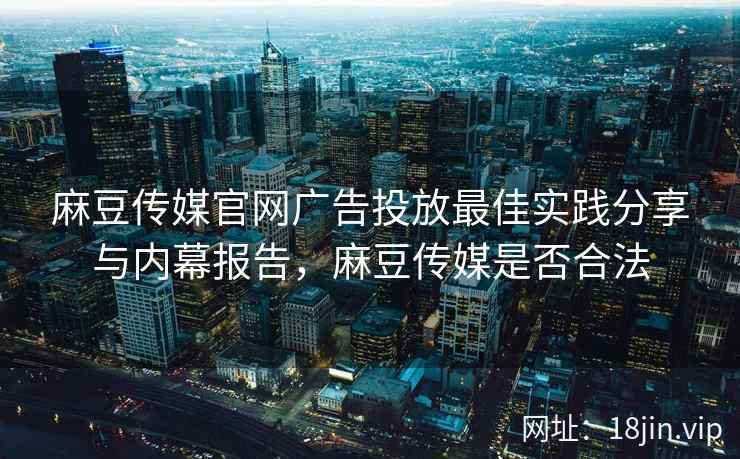 麻豆传媒官网广告投放最佳实践分享与内幕报告，麻豆传媒是否合法  第2张