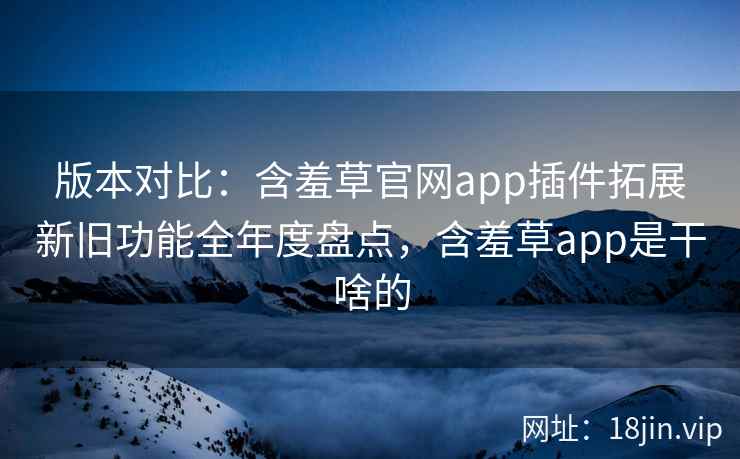 版本对比：含羞草官网app插件拓展新旧功能全年度盘点，含羞草app是干啥的