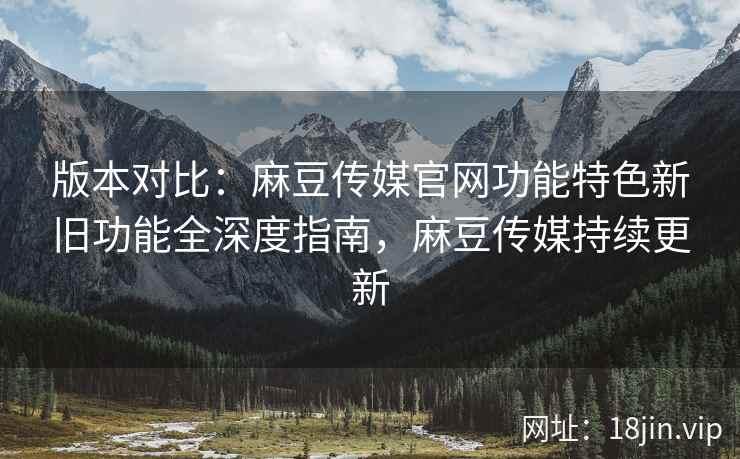 版本对比：麻豆传媒官网功能特色新旧功能全深度指南，麻豆传媒持续更新